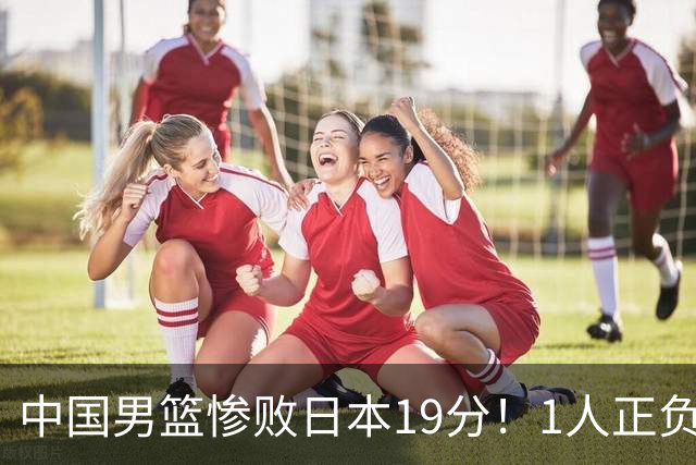 中国男篮惨败日本19分！1人正负值-22太辣眼，下场若再输就出局