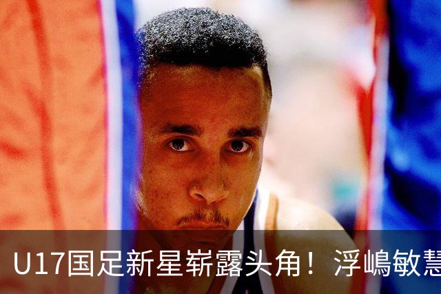 U17国足新星崭露头角！浮嶋敏慧眼识珠，首秀破门助力大胜！